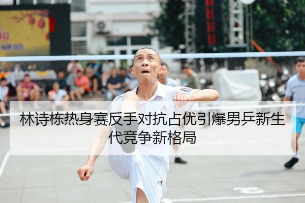 林诗栋热身赛反手对抗占优引爆男乒新生代竞争新格局